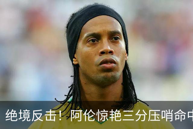 绝境反击！阿伦惊艳三分压哨命中助球队逆转